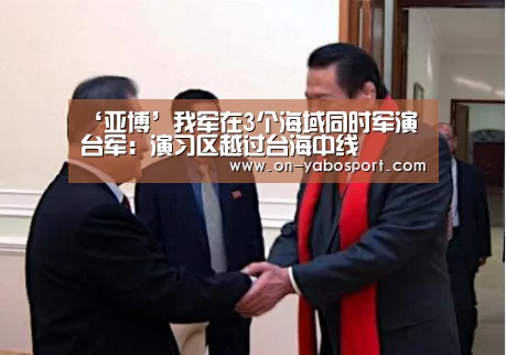 ‘亚博’我军在3个海域同时军演 台军:演习区越过台海中线(图3) 亚博平台