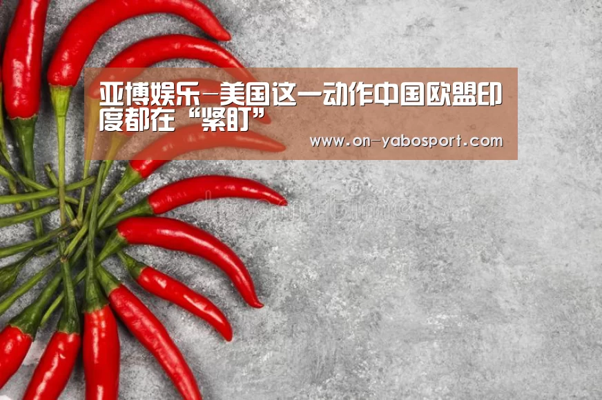 亚博娱乐-美国这一动作中国欧盟印度都在“紧盯”(图2) 亚博平台