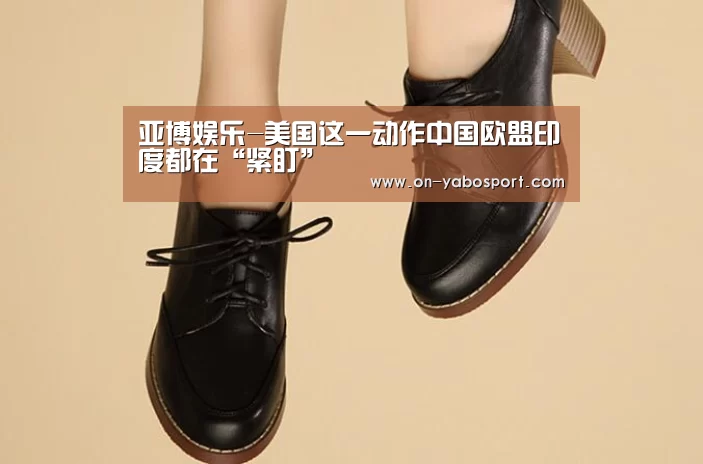 亚博娱乐-美国这一动作中国欧盟印度都在“紧盯”(图1) 亚博娱乐